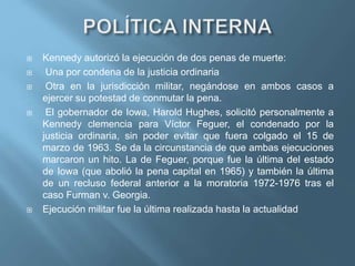  Kennedy autorizó la ejecución de dos penas de muerte:
 Una por condena de la justicia ordinaria
 Otra en la jurisdicción militar, negándose en ambos casos a
ejercer su potestad de conmutar la pena.
 El gobernador de Iowa, Harold Hughes, solicitó personalmente a
Kennedy clemencia para Víctor Feguer, el condenado por la
justicia ordinaria, sin poder evitar que fuera colgado el 15 de
marzo de 1963. Se da la circunstancia de que ambas ejecuciones
marcaron un hito. La de Feguer, porque fue la última del estado
de Iowa (que abolió la pena capital en 1965) y también la última
de un recluso federal anterior a la moratoria 1972-1976 tras el
caso Furman v. Georgia.
 Ejecución militar fue la última realizada hasta la actualidad
 