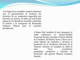 A lo largo de su mandato rompió relaciones
con el guzmancismo al rechazar los
términos de un emprestito negociado por
Guzmán en Francia. Se abría así una fuerte
pugna en el Liberalismo Amarillo y abriendo
el camino a la escogencia de Raimundo
Andueza Palacio para la sucesión
presidencial

                                  A Rojas Paúl también le tocó inaugurar el
                                  cable    submarino    La    Guaira-Antillas
                                  Francesas-Europa, desvelar el lienzo Batalla
                                  de Carabobo, de Martín Tovar y Tovar, en el
                                  salón Elíptico de Capitolio; y decretar la
                                  fundación de la Academia Nacional de la
                                  Historia. Durante su mandato se editó la
                                  obra           "Gran             recopilación
                                  geográfica, estadística e histórica de
                                  Venezuela" del general Manuel Landaeta
                                  Rosales.
 
