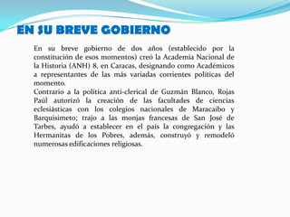 EN SU BREVE GOBIERNO
  En su breve gobierno de dos años (establecido por la
  constitución de esos momentos) creó la Academia Nacional de
  la Historia (ANH) 8, en Caracas, designando como Académicos
  a representantes de las más variadas corrientes políticas del
  momento.
  Contrario a la política anti-clerical de Guzmán Blanco, Rojas
  Paúl autorizó la creación de las facultades de ciencias
  eclesiásticas con los colegios nacionales de Maracaibo y
  Barquisimeto; trajo a las monjas francesas de San José de
  Tarbes, ayudó a establecer en el país la congregación y las
  Hermanitas de los Pobres, además, construyó y remodeló
  numerosas edificaciones religiosas.
 