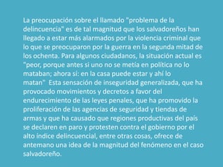  La preocupación sobre el llamado "problema de la delincuencia" es de tal magnitud que los salvadoreños han llegado a estar más alarmados por la violencia criminal que lo que se preocuparon por la guerra en la segunda mitad de los ochenta. Para algunos ciudadanos, la situación actual es "peor, porque antes si uno no se metía en política no lo mataban; ahora sí: en la casa puede estar y ahí lo matan"  Esta sensación de inseguridad generalizada, que ha provocado movimientos y decretos a favor del endurecimiento de las leyes penales, que ha promovido la proliferación de las agencias de seguridad y tiendas de armas y que ha causado que regiones productivas del país se declaren en paro y protesten contra el gobierno por el alto índice delincuencial, entre otras cosas, ofrece de antemano una idea de la magnitud del fenómeno en el caso salvadoreño.