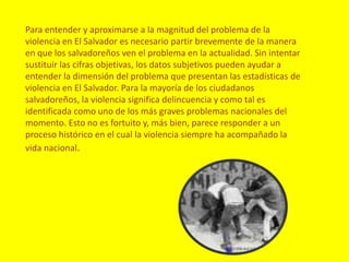 Para entender y aproximarse a la magnitud del problema de la violencia en El Salvador es necesario partir brevemente de la manera en que los salvadoreños ven el problema en la actualidad. Sin intentar sustituir las cifras objetivas, los datos subjetivos pueden ayudar a entender la dimensión del problema que presentan las estadísticas de violencia en El Salvador. Para la mayoría de los ciudadanos salvadoreños, la violencia significa delincuencia y como tal es identificada como uno de los más graves problemas nacionales del momento. Esto no es fortuito y, más bien, parece responder a un proceso histórico en el cual la violencia siempre ha acompañado la vida nacional.