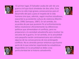  En primer lugar, El Salvador acaba de salir de una                                                                                                                                                                                                                                            guerra civil que duró alrededor de diez años. Esta guerra no sólo trajo graves consecuencias para el desarrollo del país y para el respeto de la vida humana sino que, además, según muchos estudiosos, exacerbó la ya existente cultura de violencia (Martín-Baró, 1990; Samayoa, 1987). En tal sentido, los acuerdos de paz que pusieron fin al enfrentamiento bélico resolvieron eficientemente las diferencias políticas que alimentaban el conflicto, pero no prepararon a la sociedad salvadoreña para resolver las secuelas de la guerra. En tal sentido, en la actualidad esta pequeña nación centroamericana aún enfrenta algunas de las consecuencias de ese prolongado conflicto. No es atrevido pensar entonces que buena parte de lo que estarían reportando las estadísticas disponibles en la actualidad se debe a esa particularidad de la historia salvadoreña.