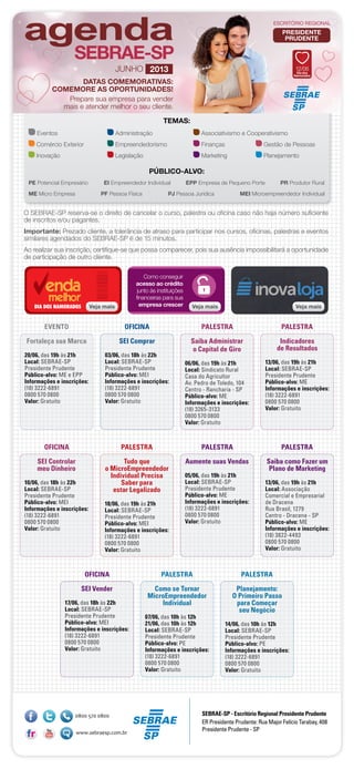 TEMAS:
Eventos	 Administração	 Associativismo e Cooperativismo
Comércio Exterior	 Empreendedorismo	 Finanças	 Gestão de Pessoas
Inovação	 Legislação	 Marketing	 Planejamento
PÚBLICO-ALVO:
PE Potencial Empresário	 EI Empreendedor Individual	 EPP Empresa de Pequeno Porte	 PR Produtor Rural
ME Micro Empresa	 PF Pessoa Física	 PJ Pessoa Jurídica	 MEI Microempreendedor Individual
ESCRITÓRIO REGIONAL
JUNHO 2013 12/06
Dia dos
Namorados
ESCRITÓRIO REGIONAL
DATAS COMEMORATIVAS:
COMEMORE AS OPORTUNIDADES!
Prepare sua empresa para vender
mais e atender melhor o seu cliente.
Veja maisVeja maisDIA DOS NAMORADOS Veja mais
Como conseguir
acesso ao crédito
junto às instituições
financeiras para sua
empresa crescer Veja mais
SEBRAE-SP - Escritório Regional Presidente Prudente
ER Presidente Prudente: Rua Major Felício Tarabay, 408
Presidente Prudente - SP
Fortaleça sua Marca
20/06, das 19h às 21h
Local: SEBRAE-SP
Presidente Prudente
Público-alvo: ME e EPP
Informações e inscrições:
(18) 3222-6891
0800 570 0800
Valor: Gratuito
EVENTO
Saiba Administrar
o Capital de Giro
06/06, das 19h às 21h
Local: Sindicato Rural
Casa do Agricultor
Av. Pedro de Toledo, 104
Centro - Rancharia - SP
Público-alvo: ME
Informações e inscrições:
(18) 3265-3133
0800 570 0800
Valor: Gratuito
Indicadores
de Resultados
13/06, das 19h às 21h
Local: SEBRAE-SP
Presidente Prudente
Público-alvo: ME
Informações e inscrições:
(18) 3222-6891
0800 570 0800
Valor: Gratuito
PALESTRA PALESTRA
SEI Comprar
03/06, das 18h às 22h
Local: SEBRAE-SP
Presidente Prudente
Público-alvo: MEI
Informações e inscrições:
(18) 3222-6891
0800 570 0800
Valor: Gratuito
OFICINA
O SEBRAE-SP reserva-se o direito de cancelar o curso, palestra ou oficina caso não haja número suficiente
de inscritos e/ou pagantes.
Importante: Prezado cliente, a tolerância de atraso para participar nos cursos, oficinas, palestras e eventos
similares agendados do SEBRAE-SP é de 15 minutos.
Ao realizar sua inscrição, certifique-se que possa comparecer, pois sua ausência impossibilitará a oportunidade
de participação de outro cliente.
PRESIDENTE
PRUDENTE
Tudo que
o MicroEmpreendedor
Individual Precisa
Saber para
estar Legalizado
18/06, das 19h às 21h
Local: SEBRAE-SP
Presidente Prudente
Público-alvo: MEI
Informações e inscrições:
(18) 3222-6891
0800 570 0800
Valor: Gratuito
Aumente suas Vendas
05/06, das 19h às 21h
Local: SEBRAE-SP
Presidente Prudente
Público-alvo: ME
Informações e inscrições:
(18) 3222-6891
0800 570 0800
Valor: Gratuito
Saiba como Fazer um
Plano de Marketing
13/06, das 19h às 21h
Local: Associação
Comercial e Empresarial
de Dracena
Rua Brasil, 1279
Centro - Dracena - SP
Público-alvo: ME
Informações e inscrições:
(18) 3822-4493
0800 570 0800
Valor: Gratuito
PALESTRA PALESTRA PALESTRA
SEI Controlar
meu Dinheiro
10/06, das 18h às 22h
Local: SEBRAE-SP
Presidente Prudente
Público-alvo: MEI
Informações e inscrições:
(18) 3222-6891
0800 570 0800
Valor: Gratuito
OFICINA
Planejamento:
O Primeiro Passo
para Começar
seu Negócio
14/06, das 10h às 12h
Local: SEBRAE-SP
Presidente Prudente
Público-alvo: PE
Informações e inscrições:
(18) 3222-6891
0800 570 0800
Valor: Gratuito
Como se Tornar
MicroEmpreendedor
Individual
07/06, das 10h às 12h
21/06, das 10h às 12h
Local: SEBRAE-SP
Presidente Prudente
Público-alvo: PE
Informações e inscrições:
(18) 3222-6891
0800 570 0800
Valor: Gratuito
PALESTRAPALESTRA
SEI Vender
17/06, das 18h às 22h
Local: SEBRAE-SP
Presidente Prudente
Público-alvo: MEI
Informações e inscrições:
(18) 3222-6891
0800 570 0800
Valor: Gratuito
OFICINA
 