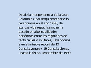 Desde la Independencia de la Gran
Colombia cuyo sesquicentenario lo
celebramos en el año 1980, de
azarosa vida republicana, se ha
pasado en alternabilidades
periódicas entre los regímenes de
facto civiles o militares, llevándonos
a un admirable récord de 19
Constituyentes y 19 Constituciones
–hasta la fecha, septiembre de 1999
 