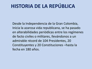 HISTORIA DE LA REPÚBLICA Desde la Independencia de la Gran Colombia, Inicia la azarosa vida republicana, se ha pasado en alterabilidades periódicas entre los regímenes de facto civiles o militares, llevándonos a un admirable récord de 104 Presidentes, 20 Constituyentes y 20 Constituciones –hasta la fecha en 180 años. 