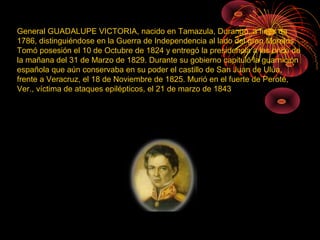 General GUADALUPE VICTORIA, nacido en Tamazula, Durango, a fines de
1786, distinguiéndose en la Guerra de Independencia al lado del gran Morelos.
Tomó posesión el 10 de Octubre de 1824 y entregó la presidencia a las once de
la mañana del 31 de Marzo de 1829. Durante su gobierno capituló la guarnición
española que aún conservaba en su poder el castillo de San Juan de Ulúa,
frente a Veracruz, el 18 de Noviembre de 1825. Murió en el fuerte de Perote,
Ver., víctima de ataques epilépticos, el 21 de marzo de 1843
 