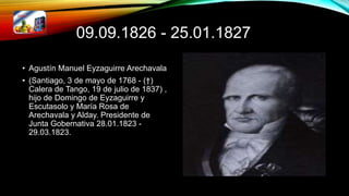 09.09.1826 - 25.01.1827
• Agustín Manuel Eyzaguirre Arechavala
• (Santiago, 3 de mayo de 1768 - (†)
Calera de Tango, 19 de julio de 1837) ,
hijo de Domingo de Eyzaguirre y
Escutasolo y María Rosa de
Arechavala y Alday. Presidente de
Junta Gobernativa 28.01.1823 -
29.03.1823.
 