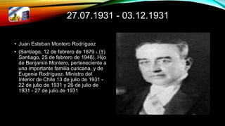 27.07.1931 - 03.12.1931
• Juan Esteban Montero Rodríguez
• (Santiago, 12 de febrero de 1879 - (†)
Santiago, 25 de febrero de 1948). Hijo
de Benjamín Montero, perteneciente a
una importante familia curicana, y de
Eugenia Rodríguez. Ministro del
Interior de Chile 13 de julio de 1931 -
22 de julio de 1931 y 26 de julio de
1931 - 27 de julio de 1931
 