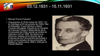 03.12.1931 - 15.11.1931
• Manuel Trucco Franzani
• (Cauquenes, el 18 de marzo de 1875 - (†)
en Santiago el 25 de octubre de 1954). Hijo
de Napoleón Trucco Morano y María
Franzani Monigette. Estudió en la Facultad
de Ciencias Físicas y Matemáticas de la
Universidad de Chile, donde se recibió de
ingeniero civil en 1899. Se dedicó a la
docencia, trabajó como director de la
Empresa de los Ferrocarriles del Estado y
sirvió como senador de las provincias de
Malleco y Cautín entre 1926 y 1930 por el
Partido Radical.
 