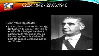 02.04.1942 - 27.06.1946
• Juan Antonio Ríos Morales
• (Cañete; 10 de noviembre de 1888 - (†)
Santiago; 27 de junio de 1946). Hijo de
Anselmo Ríos Gallegos, un adinerado
agricultor de la zona que se casó en
terceras nupcias y a la edad de 69
años con Lucinda Morales Morales de
sólo 19 años.
 