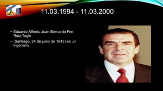 11.03.1994 - 11.03.2000
• Eduardo Alfredo Juan Bernardo Frei
Ruiz-Tagle
• (Santiago, 24 de junio de 1942) es un
ingeniero
 