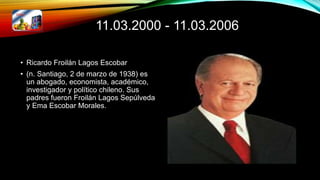 11.03.2000 - 11.03.2006
• Ricardo Froilán Lagos Escobar
• (n. Santiago, 2 de marzo de 1938) es
un abogado, economista, académico,
investigador y político chileno. Sus
padres fueron Froilán Lagos Sepúlveda
y Ema Escobar Morales.
 
