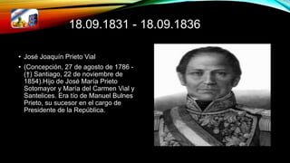 18.09.1831 - 18.09.1836
• José Joaquín Prieto Vial
• (Concepción, 27 de agosto de 1786 -
(†) Santiago, 22 de noviembre de
1854).Hijo de José María Prieto
Sotomayor y María del Carmen Vial y
Santelices. Era tío de Manuel Bulnes
Prieto, su sucesor en el cargo de
Presidente de la República.
 