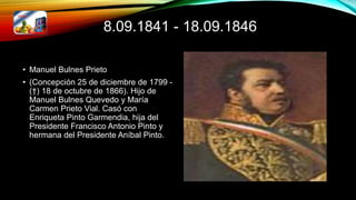 8.09.1841 - 18.09.1846
• Manuel Bulnes Prieto
• (Concepción 25 de diciembre de 1799 -
(†) 18 de octubre de 1866). Hijo de
Manuel Bulnes Quevedo y María
Carmen Prieto Vial. Casó con
Enriqueta Pinto Garmendia, hija del
Presidente Francisco Antonio Pinto y
hermana del Presidente Aníbal Pinto.
 