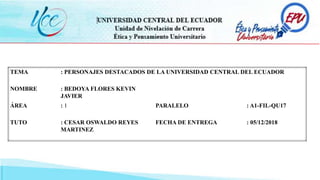 TEMA : PERSONAJES DESTACADOS DE LA UNIVERSIDAD CENTRAL DEL ECUADOR
NOMBRE : BEDOYA FLORES KEVIN
JAVIER
ÁREA : 1 PARALELO : A1-FIL-QU17
TUTO : CESAR OSWALDO REYES
MARTINEZ
FECHA DE ENTREGA : 05/12/2018
 