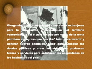 Otorgamiento de concesiones a empresas extranjeras para la exploración y explotación del territorio venezolano,  y así el país obtiene por medio de la renta petrolera un ingreso que "servirá" tanto para invertir y generar nuevos capitales, como para cancelar las deudas públicas y crear industrias que produzcan bienes y servicios para satisfacer las necesidades de los habitantes del país.  