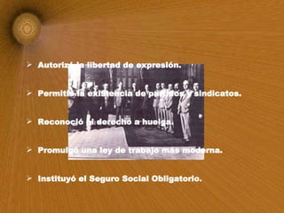 Autorizó la libertad de expresión. Permitió la existencia de partidos y sindicatos. Reconoció el derecho a huelga. Promulgó una ley de trabajo más moderna. Instituyó el Seguro Social Obligatorio . 
