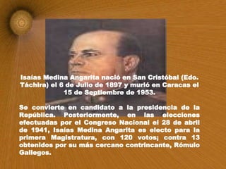 Isaías Medina Angarita nació en San Cristóbal (Edo. Táchira) el 6 de Julio de 1897 y murió en Caracas el 15 de Septiembre de 1953. Se convierte en candidato a la presidencia de la República. Posteriormente, en las elecciones efectuadas por el Congreso Nacional el 28 de abril de 1941, Isaías Medina Angarita es electo para la primera Magistratura, con 120 votos; contra 13 obtenidos por su más cercano contrincante, Rómulo Gallegos. 