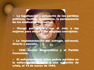 La legalización y actuación de los partidos políticos, facilitó, igualmente, la permanencia de los sindicatos existentes. Otorgó por primera vez el voto a las mujeres para elegir y ser elegidas concejales. La implementación del sufragio universal, directo y secreto. 1940 Acción Democrática y el Partido Comunista. El enfrentamiento entre ambos partidos en la esfera sindical llevó a una situación de crisis, el 15 de marzo de 1944. 