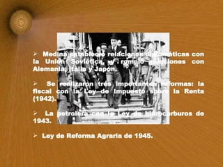 Medina estableció relaciones diplomáticas con la Unión Soviética, y rompió relaciones con Alemania, Italia y Japón. Se realizaron tres importantes reformas: la fiscal con la Ley de Impuesto sobre la Renta (1942). La petrolera con la Ley de hidrocarburos de 1943. Ley de Reforma Agraria de 1945.   