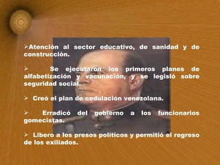 Atención al sector educativo, de sanidad y de construcción.  Se ejecutaron los primeros planes de alfabetización y vacunación, y se legisló sobre seguridad social. Creó el plan de cedulación venezolana. Erradicó del gobierno a los funcionarios gomecistas. Libero a los presos políticos y permitió el regreso de los exiliados. 