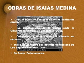 OBRAS DE ISAIAS MEDINA Creó el instituto nacional de obras sanitarias (INOS). La construcción de la nueva sede la Universidad Central De Venezuela (UCV). Construyo la urbanización el silencio en caracas. Inició los servicios del Instituto Venezolano De Los Seguros Sociales (IVSS). Se fundo  Fedecamaras. 
