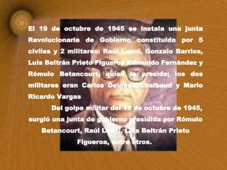 El 19 de octubre de 1945 se instala una junta Revolucionaria de Gobierno constituida por 5 civiles y 2 militares: Raúl Leoni, Gonzalo Barrios, Luís Beltrán Prieto Figueroa Edmundo Fernández y Rómulo Betancourt, quien la preside; los dos militares eran Carlos Delgado Chalbaud y Mario Ricardo Vargas Del golpe militar del 18 de octubre de 1945, surgió una junta de gobierno presidida por Rómulo Betancourt, Raúl Leoni, Luís Beltrán Prieto Figueroa, entre otros.  
