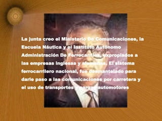 La junta creo el Ministerio De Comunicaciones, la Escuela Náutica y el Instituto Autónomo Administración De Ferrocarriles, expropiados a las empresas inglesas y alemanas. El sistema ferrocarrilero nacional, fue desmantelado para darle paso a las comunicaciones por carretera y el uso de transportes y cargas automotores   