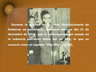 Durante la gestión de la Junta Revolucionaria de Gobierno se estableció, mediante decreto del 31 de diciembre de 1945, que la participación del estado en la industria petrolera debía ser de 50%, lo que se conoció como el régimen "fifty-fifty" (50-50 ). 