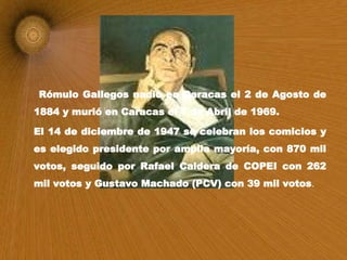 Rómulo Gallegos nació en Caracas el 2 de Agosto de 1884 y murió en Caracas el 7 de Abril de 1969. El 14 de diciembre de 1947 se celebran los comicios y es elegido presidente por amplia mayoría, con 870 mil votos, seguido por Rafael Caldera de COPEI con 262 mil votos y Gustavo Machado (PCV) con 39 mil votos .  