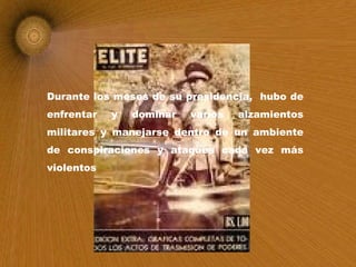 Durante los meses de su presidencia,  hubo de enfrentar y dominar varios alzamientos militares y manejarse dentro de un ambiente de conspiraciones y ataques cada vez más violentos   