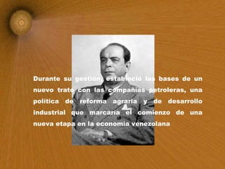 Durante su gestión, estableció las bases de un nuevo trato con las compañías petroleras, una política de reforma agraria y de desarrollo industrial que marcaría el comienzo de una nueva etapa en la economía venezolana   