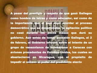 A pesar del prestigio y respeto de que gozó Gallegos como hombre de letras y como educador, así como de la importancia que el país supo acordar al proceso democrático que se desarrollaba, la agitación política no cesó durante los pocos meses que duró su gobierno. Aun antes de tomar posesión Gallegos, el 2 de febrero, el Gobierno informó sobre el intento de un grupo de venezolanos de bombardear a Caracas con aviones procedentes de Estados Unidos, los cuales se abastecieron en Nicaragua, con el propósito de impedir el acceso al poder del presidente electo   