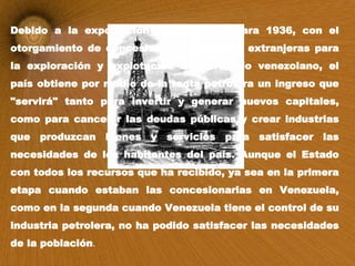 Debido a la exportación petrolera, ya para 1936, con el otorgamiento de concesiones a empresas extranjeras para la exploración y explotación del territorio venezolano, el país obtiene por medio de la renta petrolera un ingreso que "servirá" tanto para invertir y generar nuevos capitales, como para cancelar las deudas públicas y crear industrias que produzcan bienes y servicios para satisfacer las necesidades de los habitantes del país. Aunque el Estado con todos los recursos que ha recibido, ya sea en la primera etapa cuando estaban las concesionarias en Venezuela, como en la segunda cuando Venezuela tiene el control de su industria petrolera, no ha podido satisfacer las necesidades de la población . 