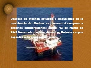 Después de muchos estudios y discusiones en la presidencia de  Medina  se convoco al congreso a sesiones extraordinarias: así, el 13 de marzo de 1943 Venezuela tuvo una nueva Ley Petrolera cuyos aspectos más destacados fueron: 