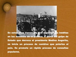 En estos años Venezuela vive experiencias inéditas en los dominios de la política. A partir del golpe de Estado que derroca al presidente Medina Angarita, se inicia un proceso de cambios que polariza al país. Se promete un rápido proceso de consultas populares.  