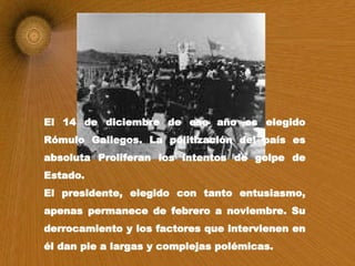 El 14 de diciembre de ese año es elegido Rómulo Gallegos. La politización del país es absoluta   Proliferan los intentos de golpe de Estado. El presidente, elegido con tanto entusiasmo, apenas permanece de febrero a noviembre. Su derrocamiento y los factores que intervienen en él dan pie a largas y complejas polémicas.  