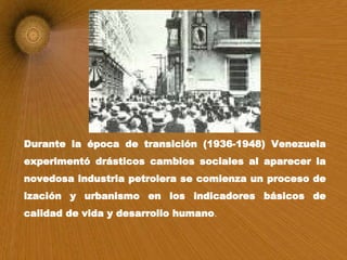 Durante la época de transición (1936-1948) Venezuela experimentó drásticos cambios sociales al aparecer la novedosa industria petrolera se comienza un proceso de ización y urbanismo en los indicadores básicos de calidad de vida y desarrollo humano .   