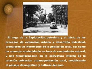 .  El auge de la Explotación petrolera y el inicio de los procesos de expansión urbana y desarrollo industrial, produjeron un incremento de la población total, así como un aumento sostenido de su tasa de crecimiento natural, y una transformación en la estructura interna de la relación población urbana-población rural, modificando el paisaje demográfico y cultural del país. 