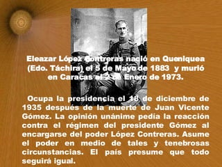 Eleazar López Contreras nació en Queniquea (Edo. Táchira) el 5 de Mayo de 1883  y murió en Caracas el 2 de Enero de 1973. Ocupa la presidencia el 18 de diciembre de 1935 después de la muerte de Juan Vicente Gómez. La opinión unánime pedía la reacción contra el régimen del presidente Gómez al encargarse del poder López Contreras. Asume el poder en medio de tales y tenebrosas circunstancias. El país presume que todo seguirá igual. 