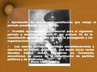 Aprobación de una nueva constitución que redujo el período presidencial de 7 a 5 años. Prohibió la reelección presidencial para el siguiente período y mantuvo el inciso 6º del artículo 32 de la constitución gomecista que prohibía la propaganda y las organizaciones comunistas. Las nuevas corrientes políticas socialdemócratas y marxistas del mundo occidental, que desde hacía varias décadas habían tenido seguidores en Venezuela, encontraron su cauce en la constitución de partidos políticos y de sindicatos.   