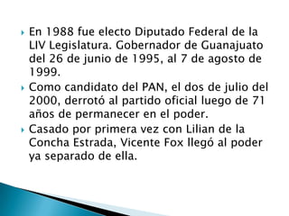  En 1988 fue electo Diputado Federal de la
LIV Legislatura. Gobernador de Guanajuato
del 26 de junio de 1995, al 7 de agosto de
1999.
 Como candidato del PAN, el dos de julio del
2000, derrotó al partido oficial luego de 71
años de permanecer en el poder.
 Casado por primera vez con Lilian de la
Concha Estrada, Vicente Fox llegó al poder
ya separado de ella.
 