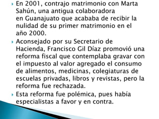  En 2001, contrajo matrimonio con Marta
Sahún, una antigua colaboradora
en Guanajuato que acababa de recibir la
nulidad de su primer matrimonio en el
año 2000.
 Aconsejado por su Secretario de
Hacienda, Francisco Gil Díaz promovió una
reforma fiscal que contemplaba gravar con
el impuesto al valor agregado el consumo
de alimentos, medicinas, colegiaturas de
escuelas privadas, libros y revistas, pero la
reforma fue rechazada.
 Esta reforma fue polémica, pues había
especialistas a favor y en contra.
 