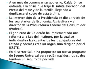  A un mes de comenzar su gobierno, Calderón se
enfrenta a la crisis que trajo la súbita elevación del
Precio del maíz y de la tortilla, llegando a
duplicarse el costo de esta última.
 La intervención de la Presidencia se dió a través de
los secretarios de Economía, Agricultura y el
director de la Procuraduría Federal del Consumidor
(Profeco).
 El gobierno de Calderón ha implementado una
reforma a la Ley del Instituto, por la cual se
individualiza las cuentas de los trabajadores del
Estado y además crea un organismo dirigido por el
ISSSTE.
 En el sector Salud ha propuesto un nuevo programa
de Seguro Universal para recién nacidos, los cuales
tendrán un seguro de por vida.
 