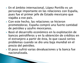  En el ámbito internacional, López Portillo es un
personaje importante en las relaciones con España,
pues fue el primer jefe de Estado mexicano que
viajaba a ese país.
 Con este hecho, las relaciones se hicieron
prometedoras; España compró una fuerte cantidad
de petróleo y azufre mexicanos.
 Basó el desarrollo económico en la explotación de
bancos petrolíferos y en la obtención de créditos en
el extranjero a partir de ésta, lo que causó serios
problemas cuando se dio una baja mundial en el
precio del petróleo.
 El peso sufrió varias devaluaciones y la banca fue
nacionalizada.
 