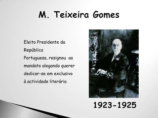 M. Teixeira GomesEleito Presidente da República Portuguesa, resignou  ao mandato alegando querer dedicar-se em exclusivo à actividade literária1923-1925