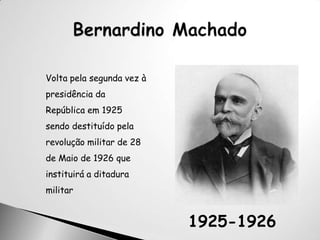 Bernardino MachadoVolta pela segunda vez à presidência da República em 1925 sendo destituído pela revolução militar de 28 de Maio de 1926 que instituirá a ditadura militar1925-1926