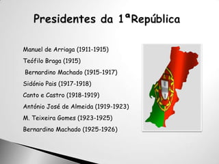 Presidentes da 1ªRepúblicaManuel de Arriaga (1911-1915)                 Teófilo Braga (1915) Bernardino Machado (1915-1917)Sidónio Pais (1917-1918)Canto e Castro (1918-1919)António José de Almeida (1919-1923)M. Teixeira Gomes (1923-1925)Bernardino Machado (1925-1926)