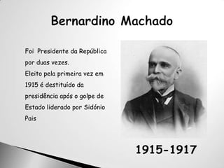 Bernardino MachadoFoi  Presidente da República por duas vezes. Eleito pela primeira vez em 1915 é destituído da presidência após o golpe de Estado liderado por Sidónio Pais1915-1917