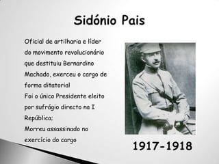 Sidónio PaisOficial de artilharia e líder do movimento revolucionário que destituiu Bernardino Machado, exerceu o cargo de forma ditatorial Foi o único Presidente eleito por sufrágio directo na I República; Morreu assassinado no exercício do cargo1917-1918